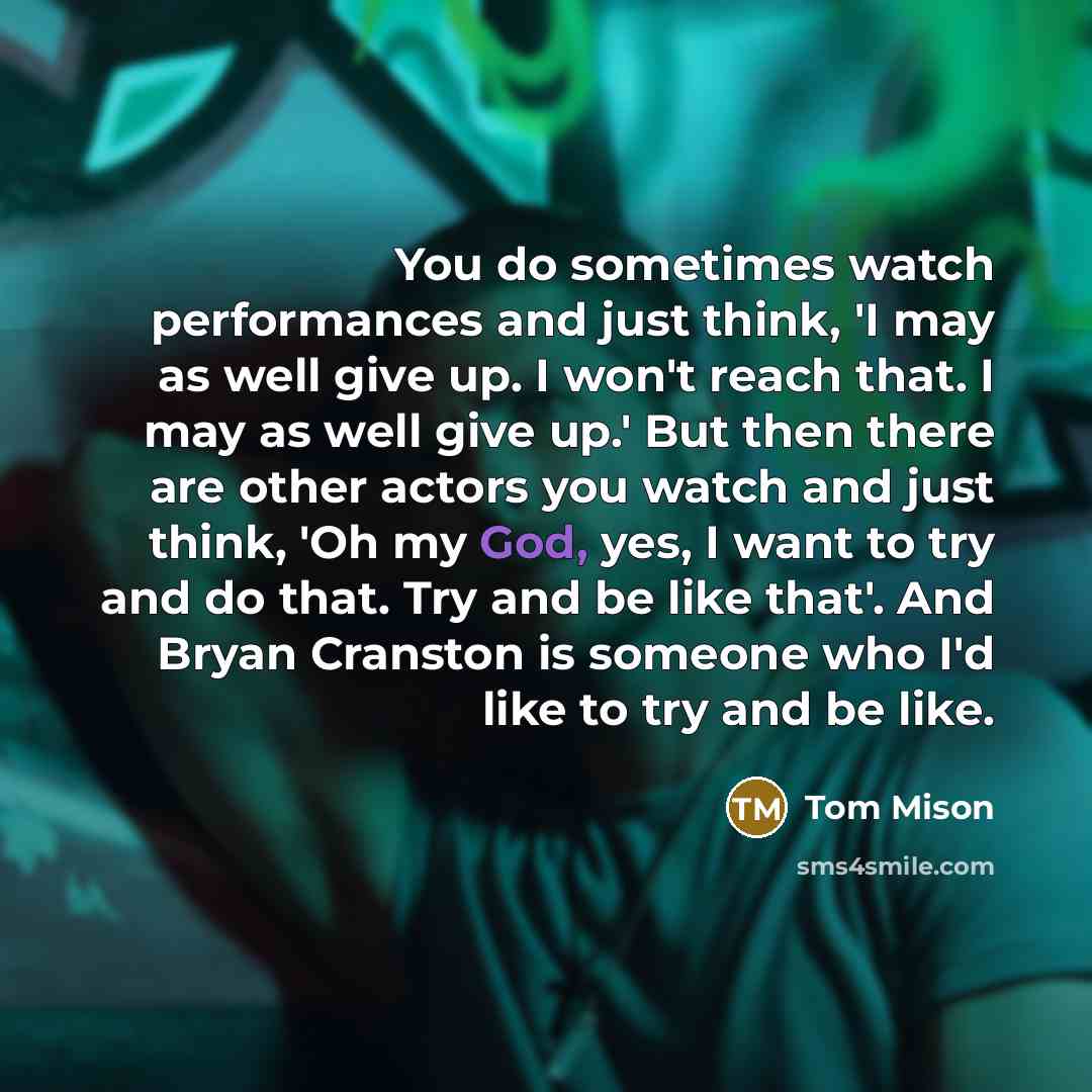 “You do sometimes watch performances and just think, 'I may as well give up. I won't reach that. I may as well give up.' But then there are other actors you watch and just think, 'Oh my God, yes, I want to try and do that. Try and be like that'. And Bryan Cranston is someone who I'd like to try and…” quote by Tom Mison