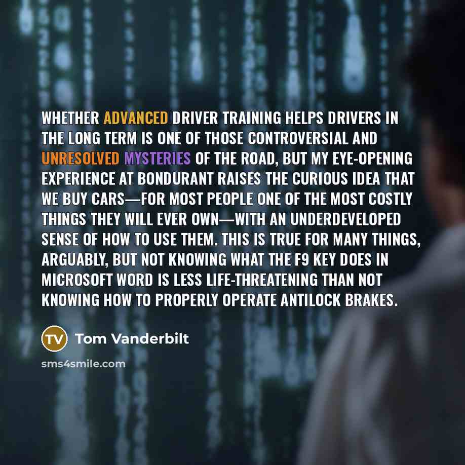 “Whether advanced driver training helps drivers in the long term is one of those controversial and unresolved mysteries of the road, but my eye-opening experience at Bondurant raises the curious idea that we buy cars—for most people one of the most costly things they will ever own—with an…” quote by Tom Vanderbilt