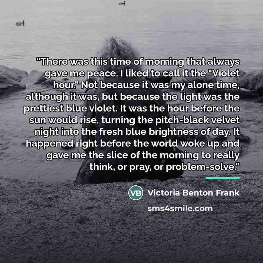 “There was this time of morning that always gave me peace. I liked to call it the "Violet hour." Not because it was my alone time, although it was, but because the light was the prettiest blue violet. It was the hour before the sun would rise, turning the pitch-black velvet night into the fresh…” quote by Victoria Benton Frank