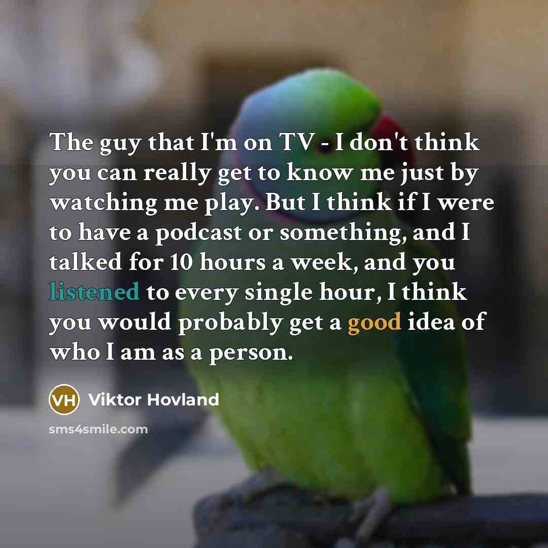 “The guy that I'm on TV - I don't think you can really get to know me just by watching me play. But I think if I were to have a podcast or something, and I talked for 10 hours a week, and you listened to every single hour, I think you would probably get a good idea of who I am as a person.” quote by Viktor Hovland