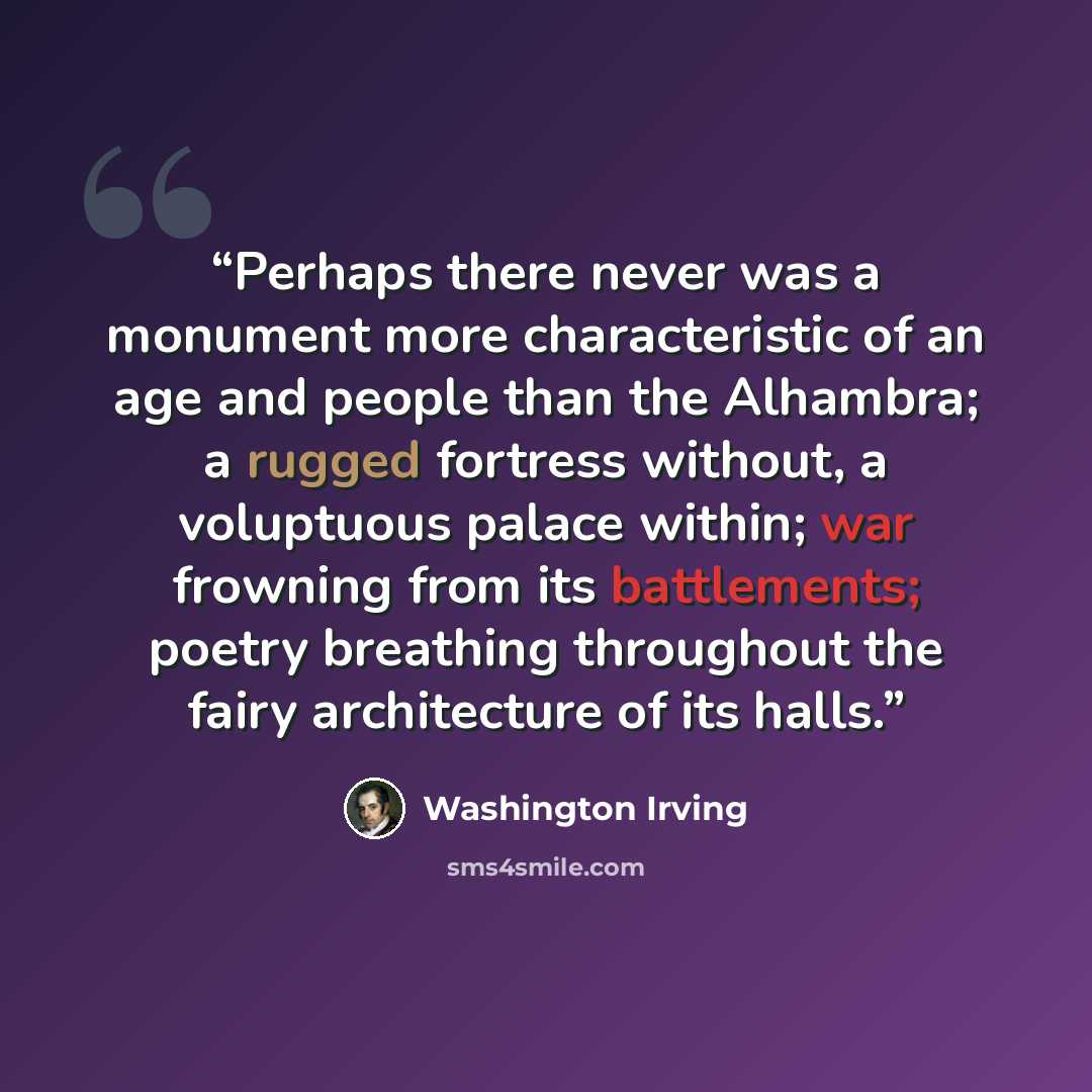 “Perhaps there never was a monument more characteristic of an age and people than the Alhambra; a rugged fortress without, a voluptuous palace within; war frowning from its battlements; poetry breathing throughout the fairy architecture of its halls.” quote by Washington Irving