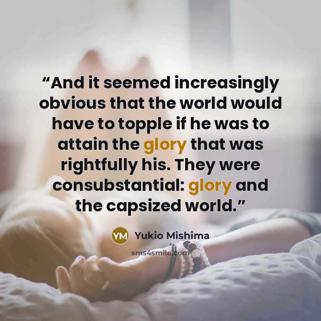 “And it seemed increasingly obvious that the world would have to topple if he was to attain the glory that was rightfully his. They were consubstantial: glory and the capsized world.” quote by Yukio Mishima