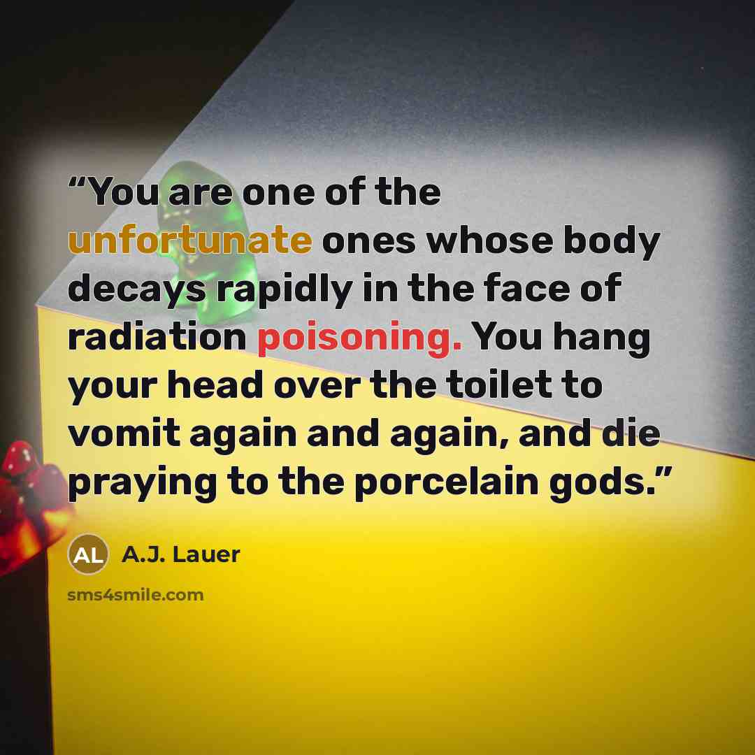 “You are one of the unfortunate ones whose body decays rapidly in the face of radiation poisoning. You hang your head over the toilet to vomit again and again, and die praying to the porcelain gods.” quote by A.J. Lauer