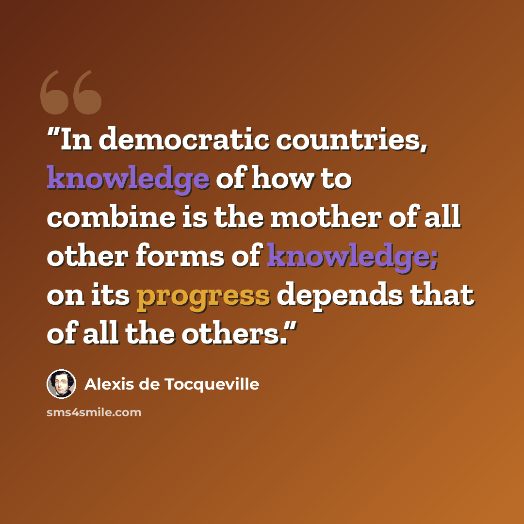 “In democratic countries, knowledge of how to combine is the mother of all other forms of knowledge; on its progress depends that of all the others.” quote by Alexis de Tocqueville
