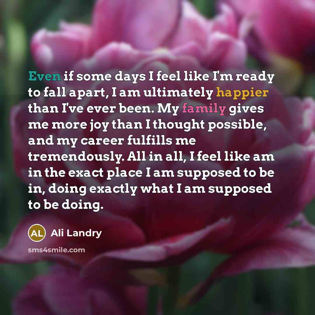 “Even if some days I feel like I'm ready to fall apart, I am ultimately happier than I've ever been. My family gives me more joy than I thought possible, and my career fulfills me tremendously. All in all, I feel like am in the exact place I am supposed to be in, doing exactly what I am supposed to…” quote by Ali Landry