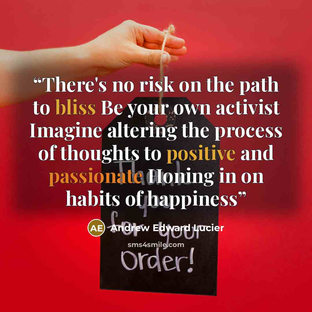 “There's no risk on the path to bliss Be your own activist Imagine altering the process of thoughts to positive and passionate Honing in on habits of happiness” quote by Andrew Edward Lucier