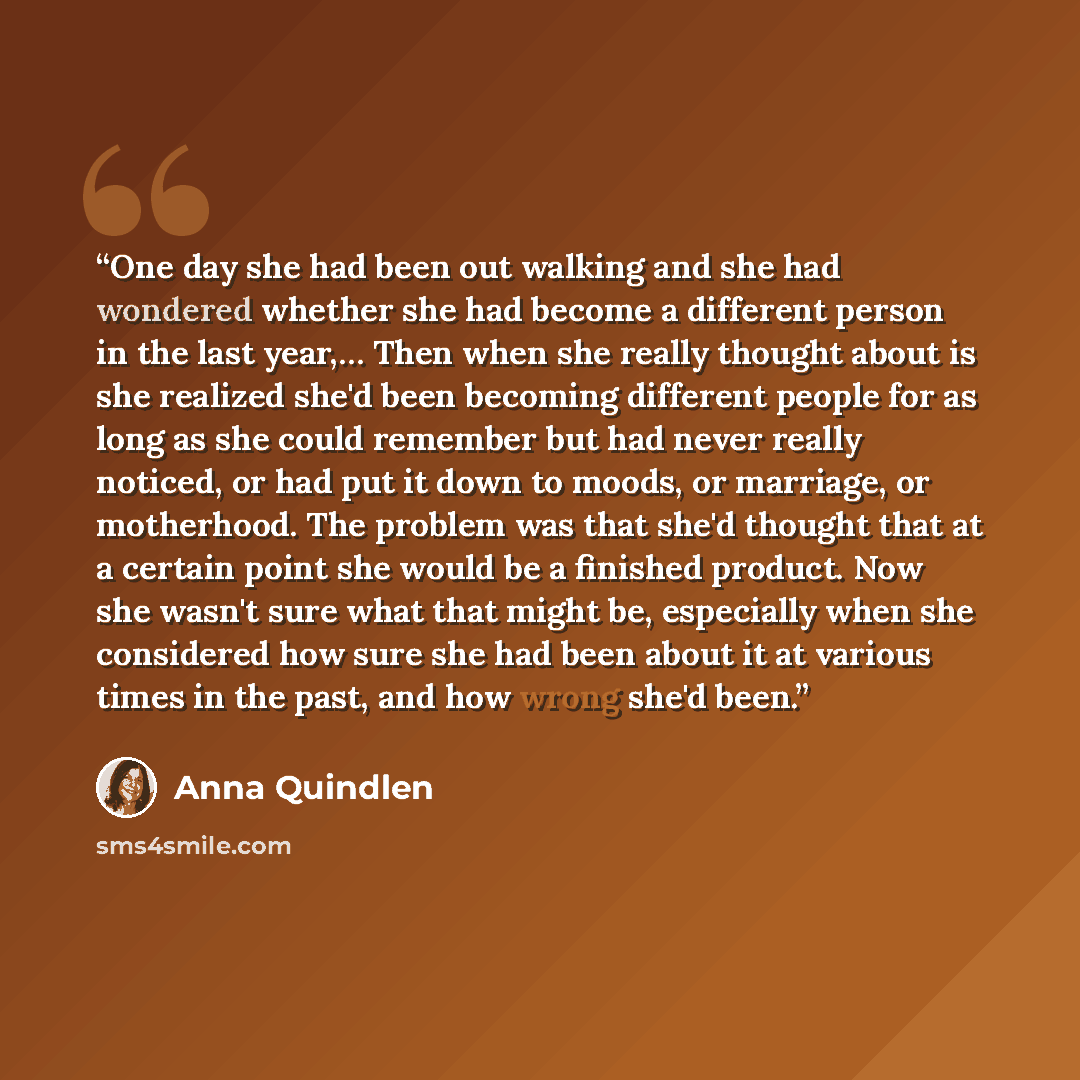 “One day she had been out walking and she had wondered whether she had become a different person in the last year,… Then when she really thought about is she realized she'd been becoming different people for as long as she could remember but had never really noticed, or had put it down to moods, or…” quote by Anna Quindlen