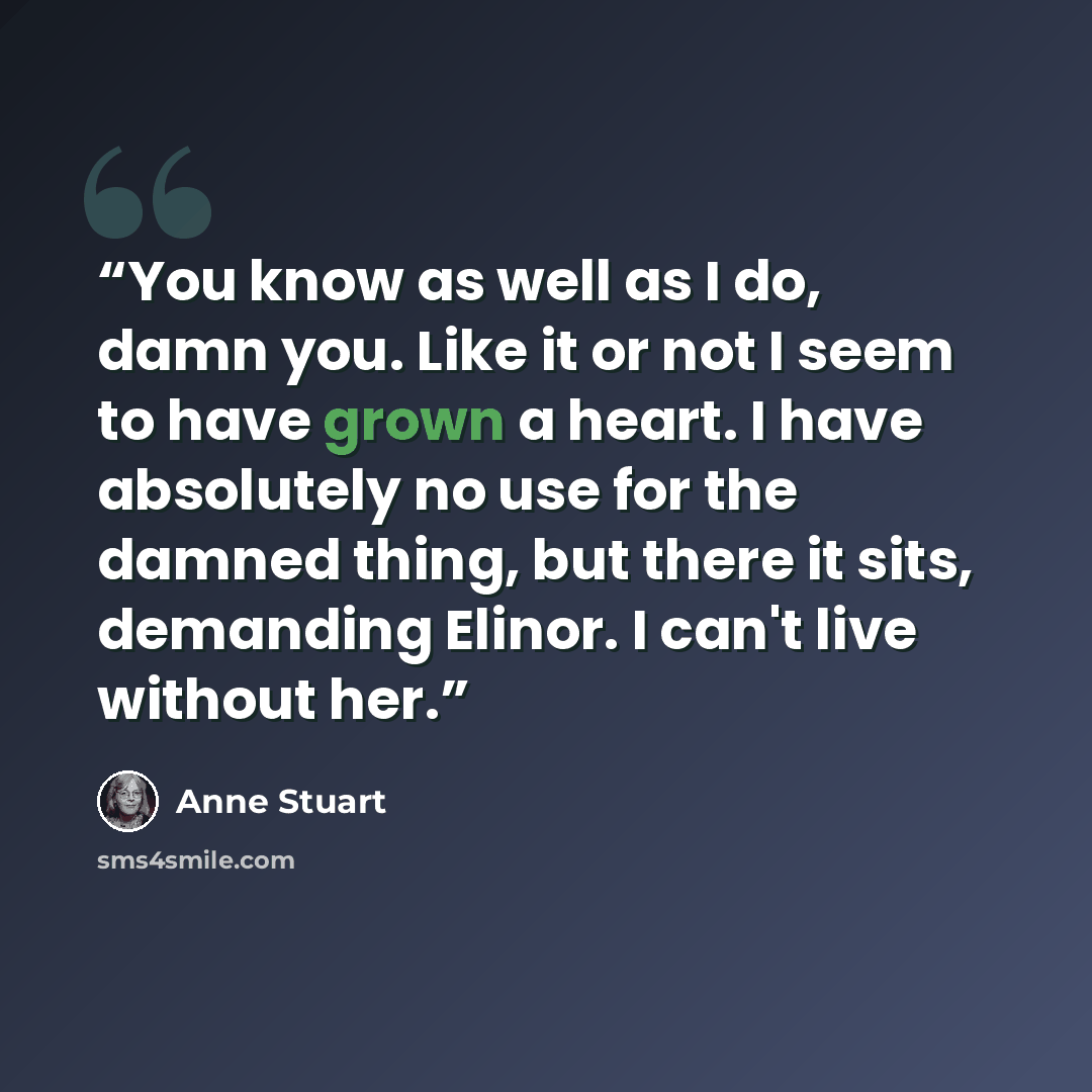 “You know as well as I do, damn you. Like it or not I seem to have grown a heart. I have absolutely no use for the damned thing, but there it sits, demanding Elinor. I can't live without her.” quote by Anne Stuart