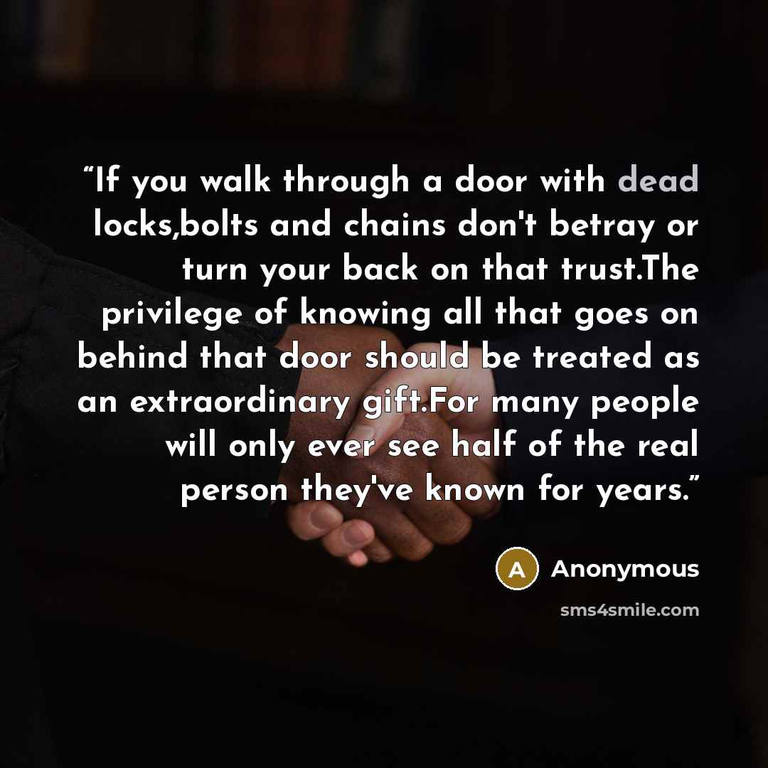 “If you walk through a door with dead locks,bolts and chains don't betray or turn your back on that trust.The privilege of knowing all that goes on behind that door should be treated as an extraordinary gift.For many people will only ever see half of the real person they've known for years.” quote by Anonymous
