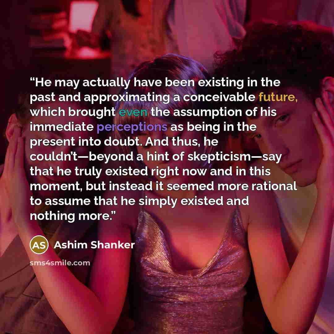 “He may actually have been existing in the past and approximating a conceivable future, which brought even the assumption of his immediate perceptions as being in the present into doubt. And thus, he couldn’t—beyond a hint of skepticism—say that he truly existed right now and in this moment, but…” quote by Ashim Shanker
