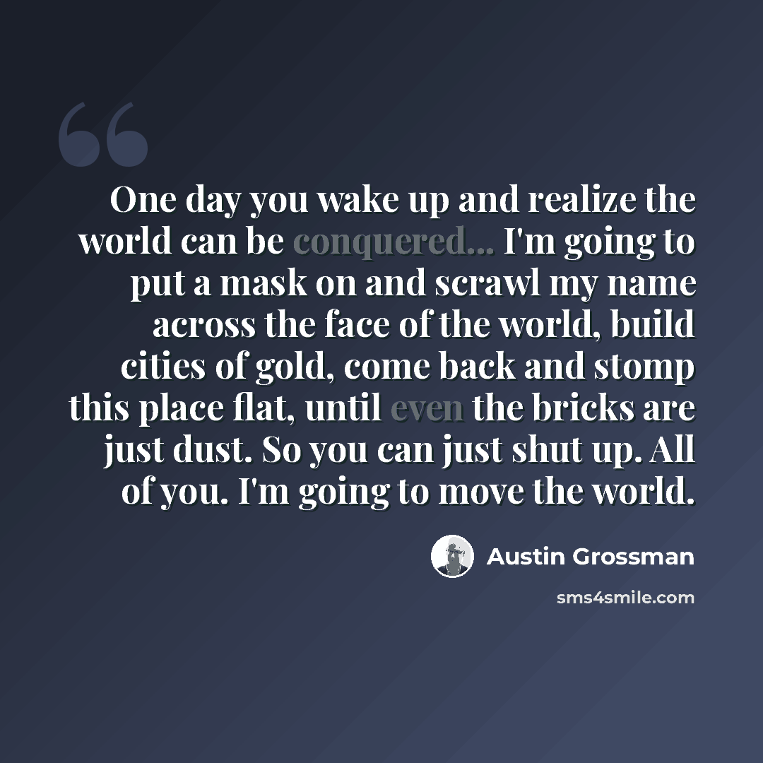 “One day you wake up and realize the world can be conquered... I'm going to put a mask on and scrawl my name across the face of the world, build cities of gold, come back and stomp this place flat, until even the bricks are just dust. So you can just shut up. All of you. I'm going to move the world.” quote by Austin Grossman