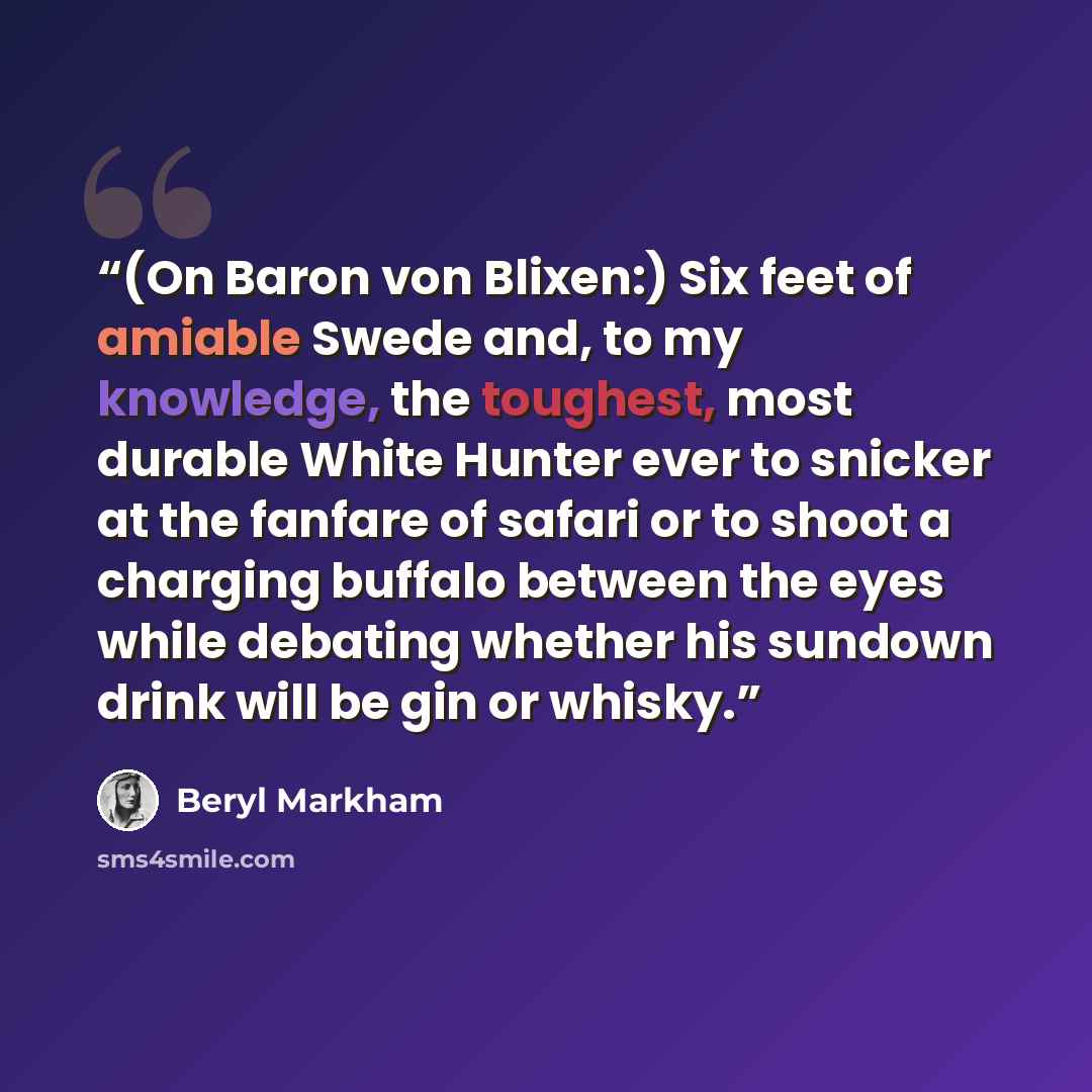 “(On Baron von Blixen:) Six feet of amiable Swede and, to my knowledge, the toughest, most durable White Hunter ever to snicker at the fanfare of safari or to shoot a charging buffalo between the eyes while debating whether his sundown drink will be gin or whisky.” quote by Beryl Markham
