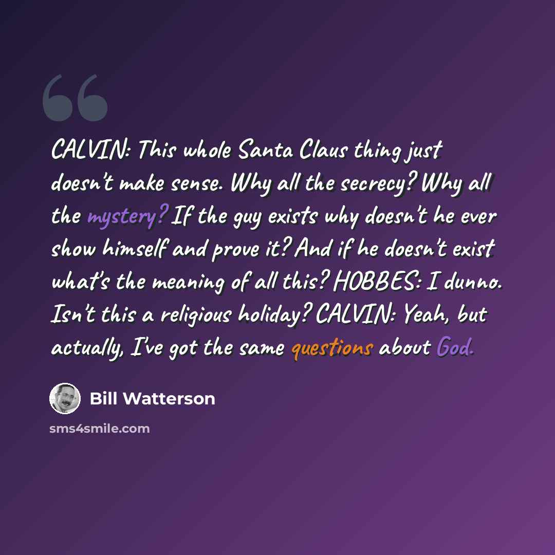 “CALVIN: This whole Santa Claus thing just doesn't make sense. Why all the secrecy? Why all the mystery? If the guy exists why doesn't he ever show himself and prove it? And if he doesn't exist what's the meaning of all this? HOBBES: I dunno. Isn't this a religious holiday? CALVIN: Yeah, but…” quote by Bill Watterson