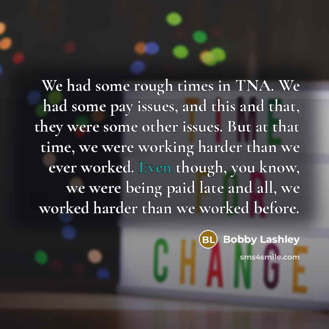 “We had some rough times in TNA. We had some pay issues, and this and that, they were some other issues. But at that time, we were working harder than we ever worked. Even though, you know, we were being paid late and all, we worked harder than we worked before.” quote by Bobby Lashley