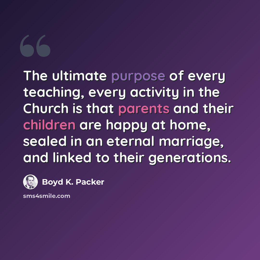 “The ultimate purpose of every teaching, every activity in the Church is that parents and their children are happy at home, sealed in an eternal marriage, and linked to their generations.” quote by Boyd K. Packer