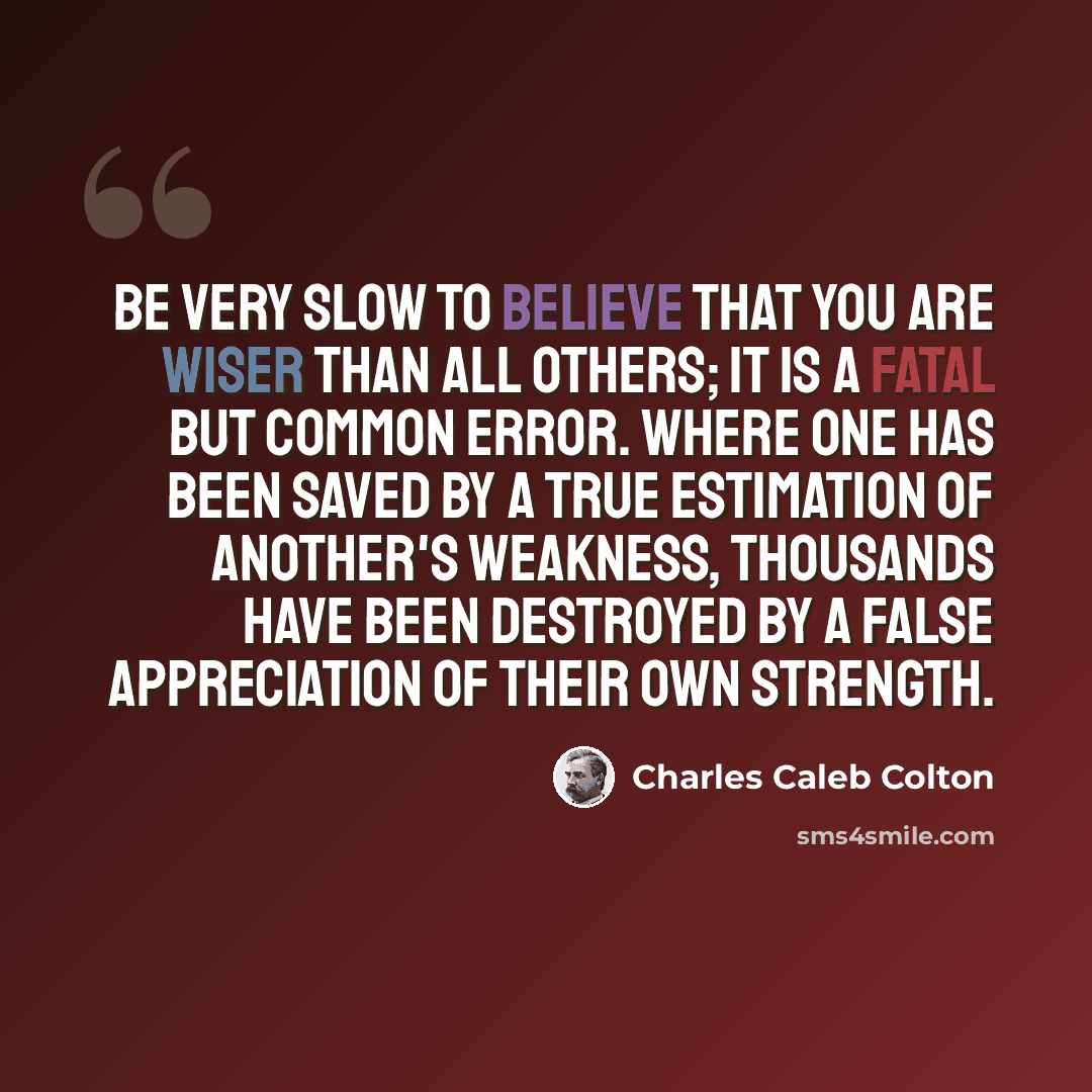 “Be very slow to believe that you are wiser than all others; it is a fatal but common error. Where one has been saved by a true estimation of another's weakness, thousands have been destroyed by a false appreciation of their own strength.” quote by Charles Caleb Colton