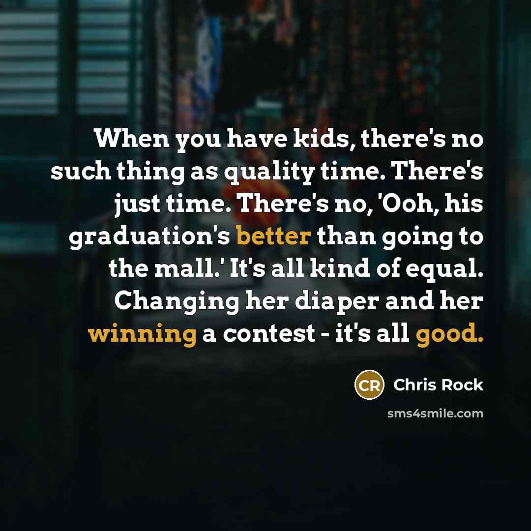 “When you have kids, there's no such thing as quality time. There's just time. There's no, 'Ooh, his graduation's better than going to the mall.' It's all kind of equal. Changing her diaper and her winning a contest - it's all good.” quote by Chris Rock