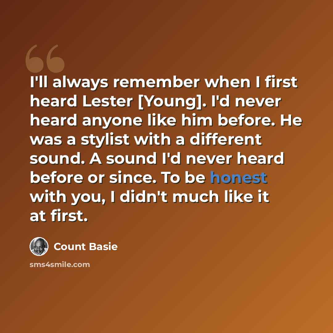 “I'll always remember when I first heard Lester [Young]. I'd never heard anyone like him before. He was a stylist with a different sound. A sound I'd never heard before or since. To be honest with you, I didn't much like it at first.” quote by Count Basie