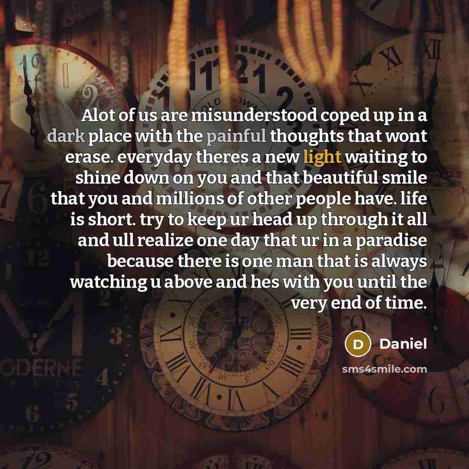 “Alot of us are misunderstood coped up in a dark place with the painful thoughts that wont erase. everyday theres a new light waiting to shine down on you and that beautiful smile that you and millions of other people have. life is short. try to keep ur head up through it all and ull realize one…” quote by Daniel