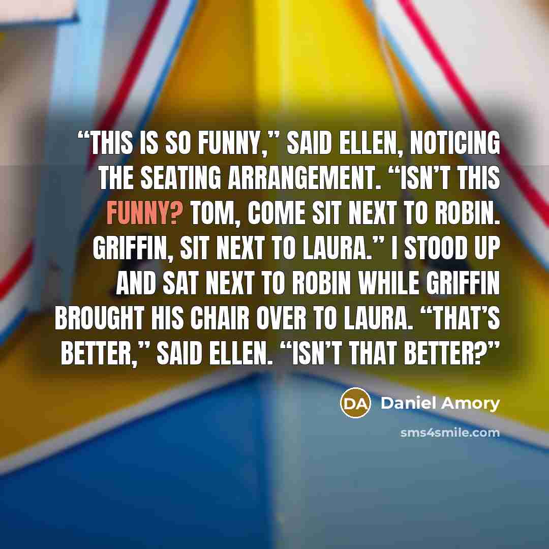 “This is so funny,” said Ellen, noticing the seating arrangement. “Isn’t this funny? Tom, come sit next to Robin. Griffin, sit next to Laura.” I stood up and sat next to Robin while Griffin brought his chair over to Laura. “That’s better,” said Ellen. “Isn’t that better?” quote by Daniel Amory
