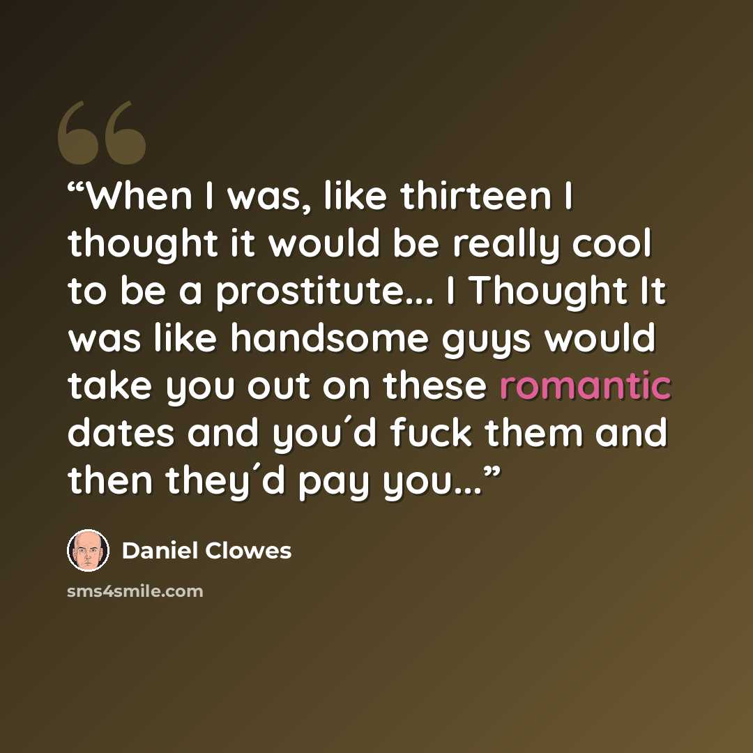 “When I was, like thirteen I thought it would be really cool to be a prostitute... I Thought It was like handsome guys would take you out on these romantic dates and you´d fuck them and then they´d pay you...” quote by Daniel Clowes