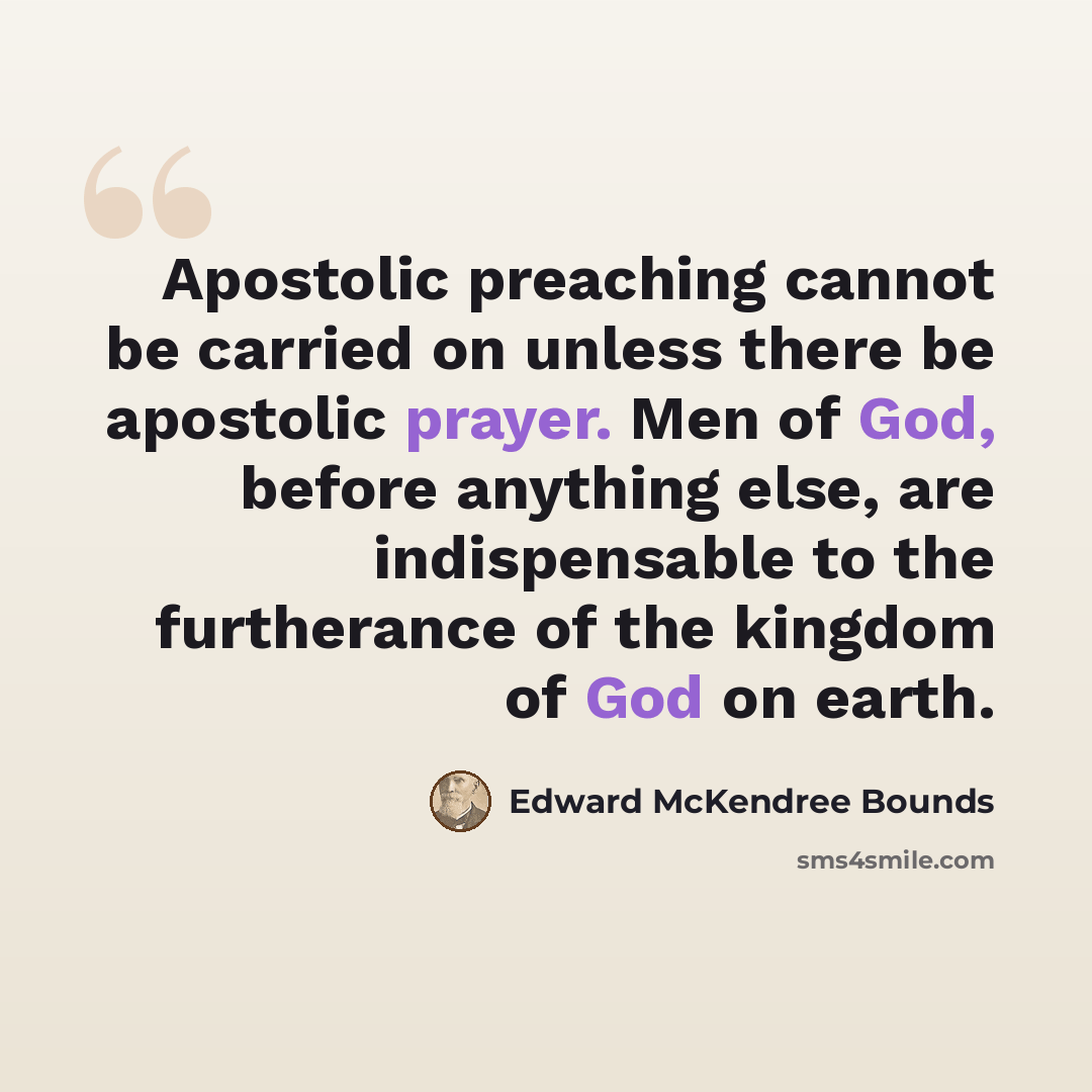 “Apostolic preaching cannot be carried on unless there be apostolic prayer. Men of God, before anything else, are indispensable to the furtherance of the kingdom of God on earth.” quote by Edward McKendree Bounds