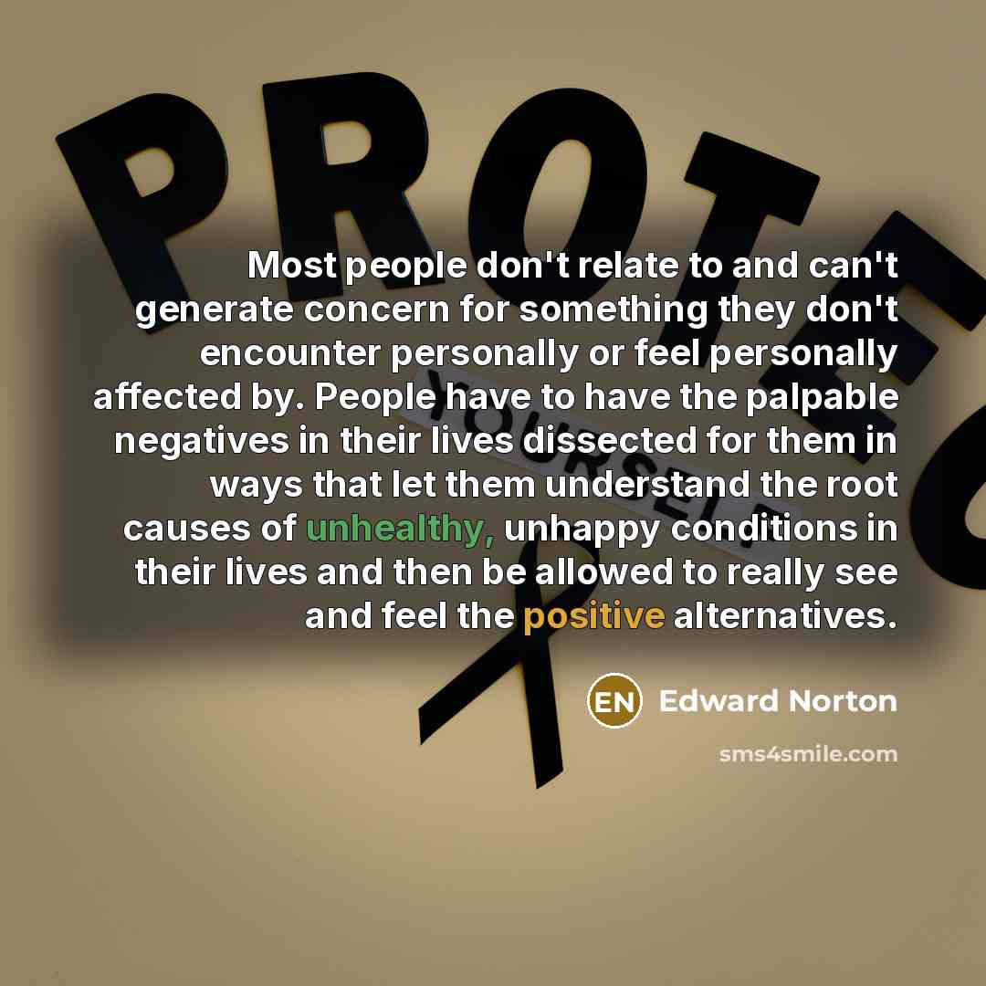 “Most people don't relate to and can't generate concern for something they don't encounter personally or feel personally affected by. People have to have the palpable negatives in their lives dissected for them in ways that let them understand the root causes of unhealthy, unhappy conditions in…” quote by Edward Norton