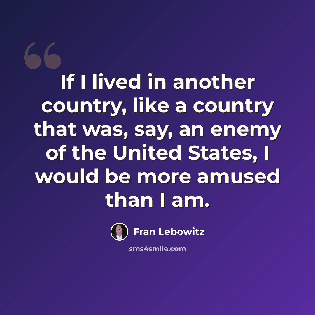 “If I lived in another country, like a country that was, say, an enemy of the United States, I would be more amused than I am.” quote by Fran Lebowitz