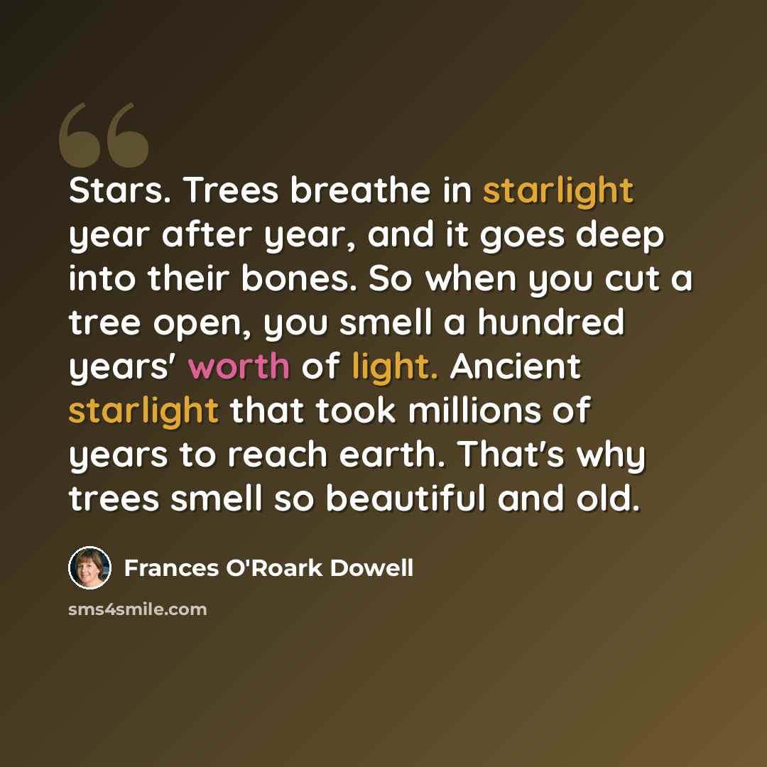 “Stars. Trees breathe in starlight year after year, and it goes deep into their bones. So when you cut a tree open, you smell a hundred years' worth of light. Ancient starlight that took millions of years to reach earth. That's why trees smell so beautiful and old.” quote by Frances O'Roark Dowell