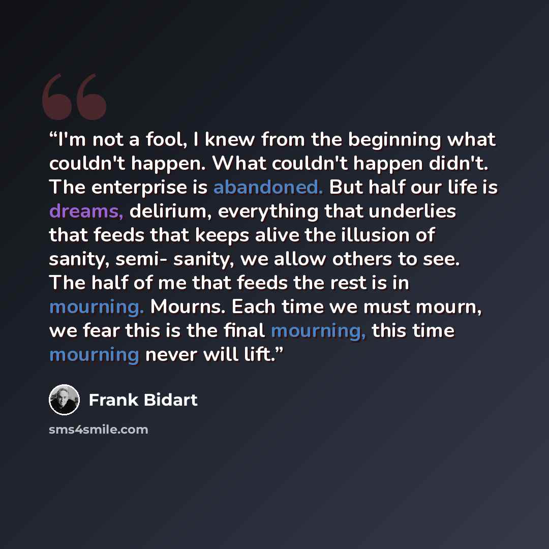 “I'm not a fool, I knew from the beginning what couldn't happen. What couldn't happen didn't. The enterprise is abandoned. But half our life is dreams, delirium, everything that underlies that feeds that keeps alive the illusion of sanity, semi- sanity, we allow others to see. The half of me that…” quote by Frank Bidart