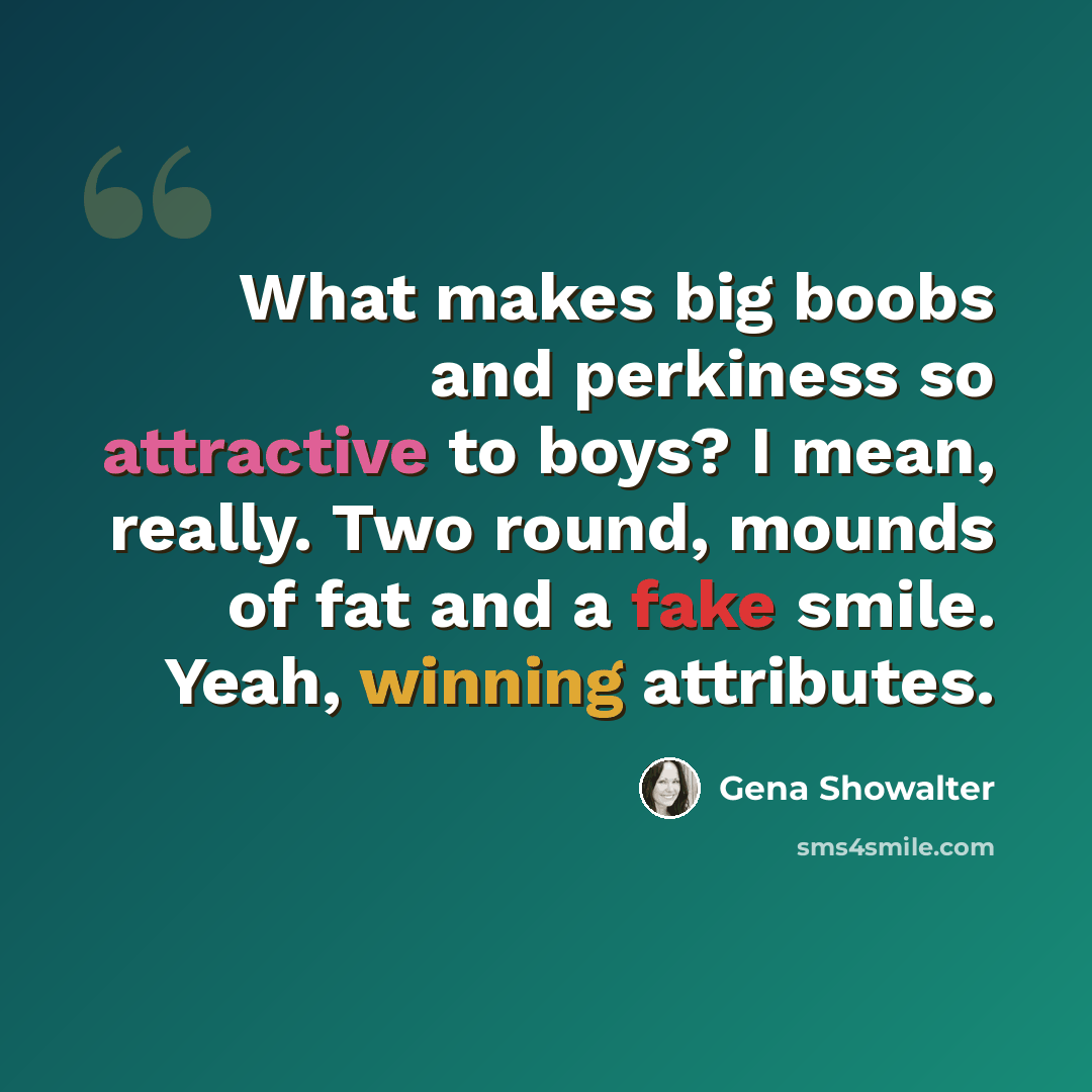 “What makes big boobs and perkiness so attractive to boys? I mean, really. Two round, mounds of fat and a fake smile. Yeah, winning attributes.” quote by Gena Showalter