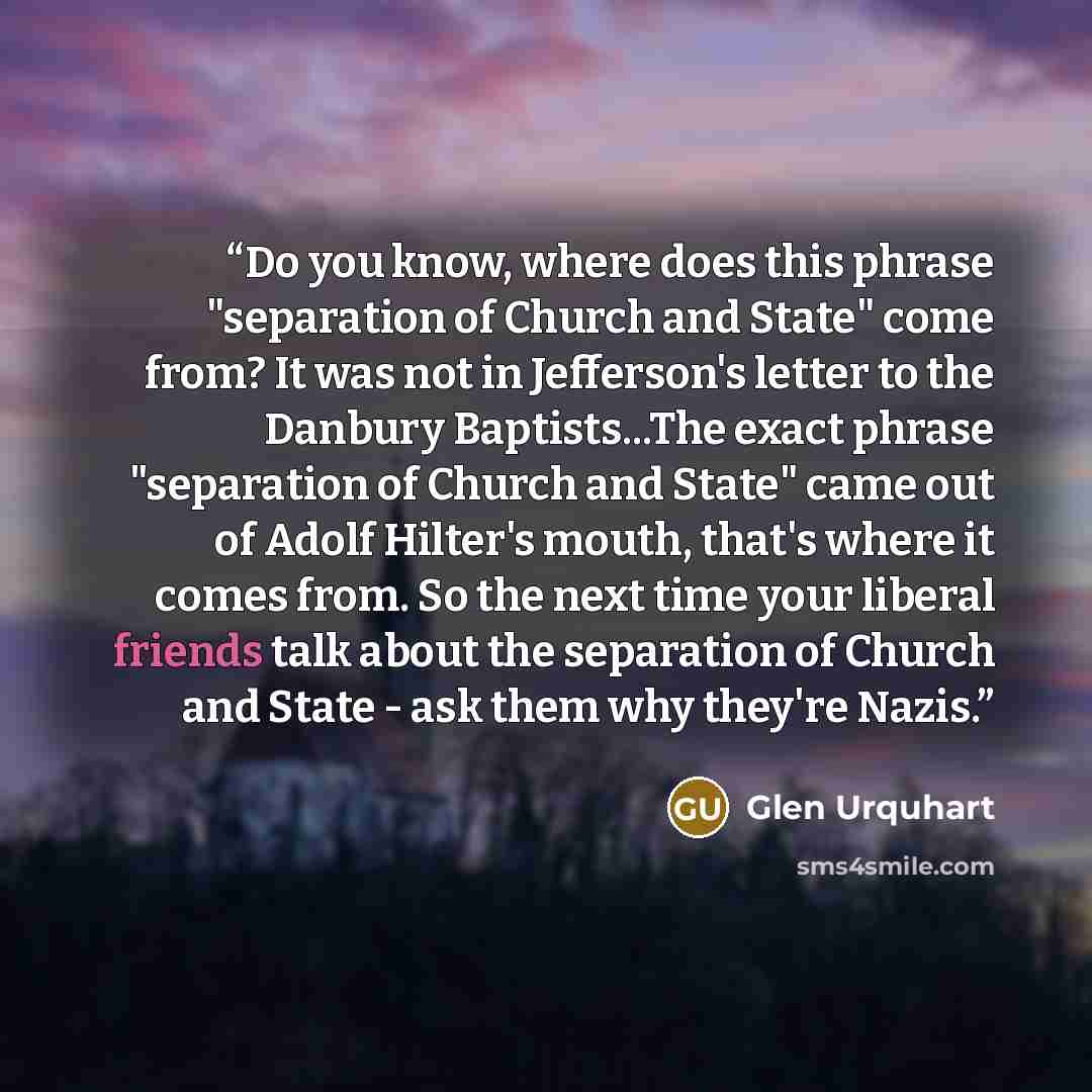 “Do you know, where does this phrase "separation of Church and State" come from? It was not in Jefferson's letter to the Danbury Baptists...The exact phrase "separation of Church and State" came out of Adolf Hilter's mouth, that's where it comes from. So the next time your liberal friends talk…” quote by Glen Urquhart