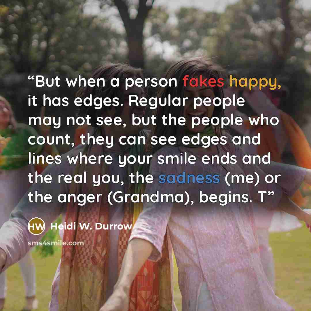 “But when a person fakes happy, it has edges. Regular people may not see, but the people who count, they can see edges and lines where your smile ends and the real you, the sadness (me) or the anger (Grandma), begins. T” quote by Heidi W. Durrow