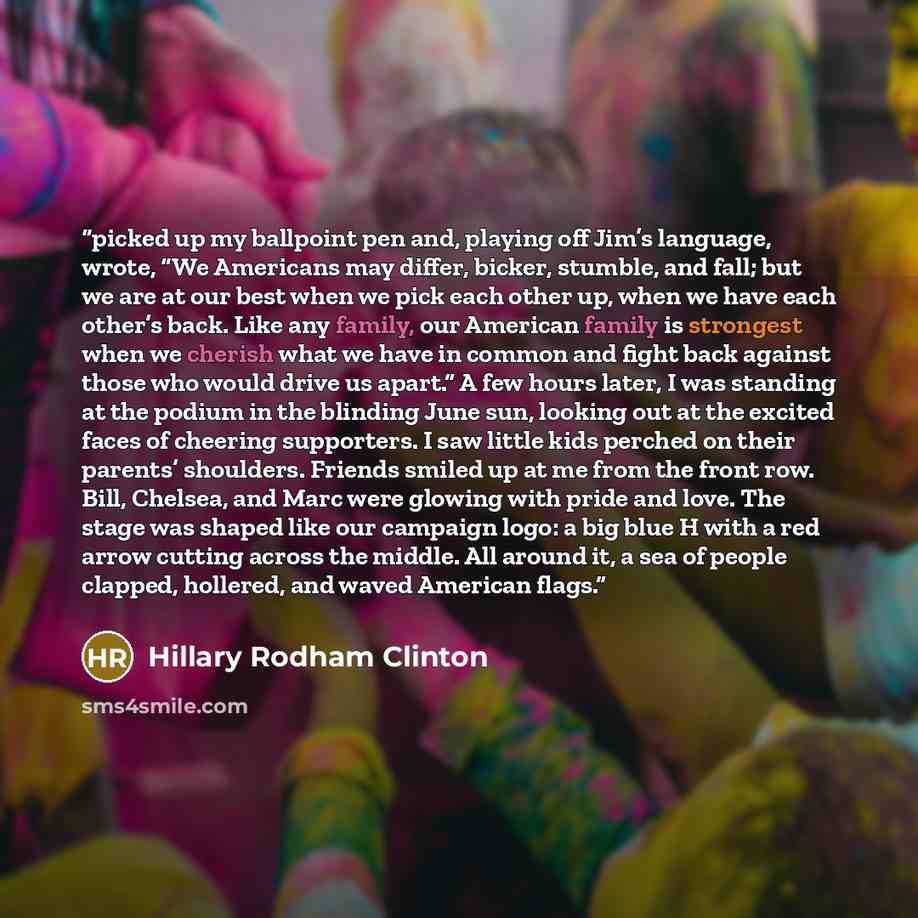 “picked up my ballpoint pen and, playing off Jim’s language, wrote, “We Americans may differ, bicker, stumble, and fall; but we are at our best when we pick each other up, when we have each other’s back. Like any family, our American family is strongest when we cherish what we have in common and…” quote by Hillary Rodham Clinton