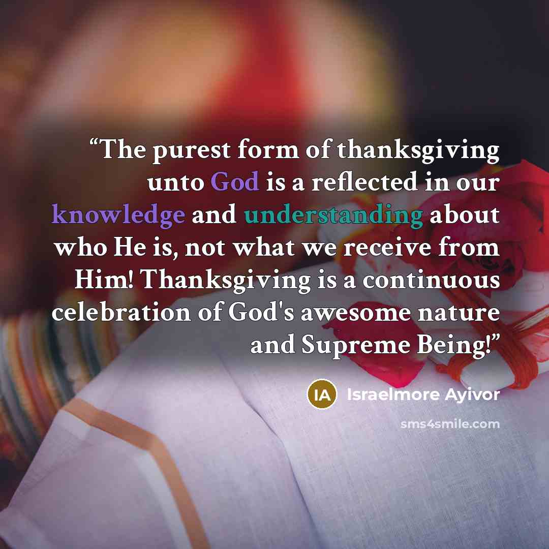 “The purest form of thanksgiving unto God is a reflected in our knowledge and understanding about who He is, not what we receive from Him! Thanksgiving is a continuous celebration of God's awesome nature and Supreme Being!” quote by Israelmore Ayivor