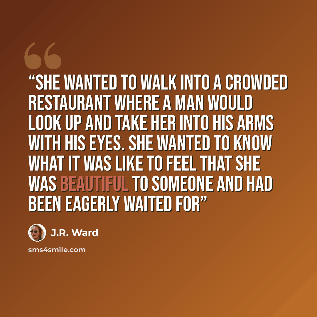 “She wanted to walk into a crowded restaurant where a man would look up and take her into his arms with his eyes. She wanted to know what it was like to feel that she was beautiful to someone and had been eagerly waited for” quote by J.R. Ward