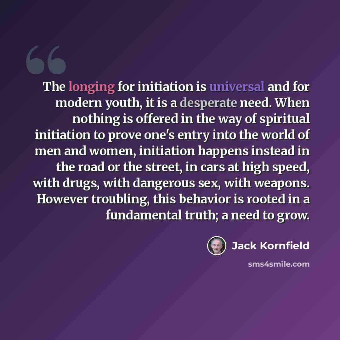 “The longing for initiation is universal and for modern youth, it is a desperate need. When nothing is offered in the way of spiritual initiation to prove one's entry into the world of men and women, initiation happens instead in the road or the street, in cars at high speed, with drugs, with…” quote by Jack Kornfield