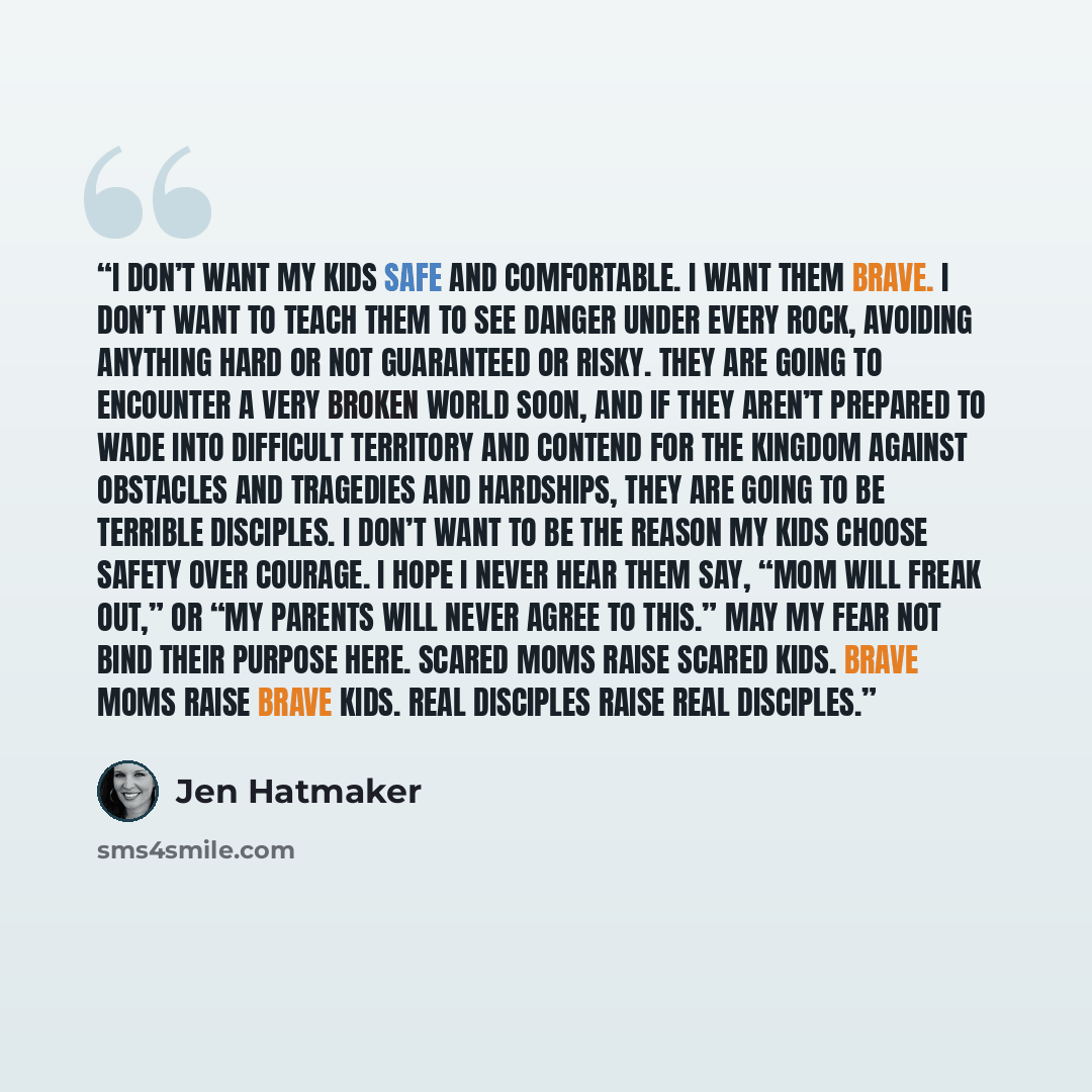 “I don’t want my kids safe and comfortable. I want them BRAVE. I don’t want to teach them to see danger under every rock, avoiding anything hard or not guaranteed or risky. They are going to encounter a very broken world soon, and if they aren’t prepared to wade into difficult territory and contend…” quote by Jen Hatmaker