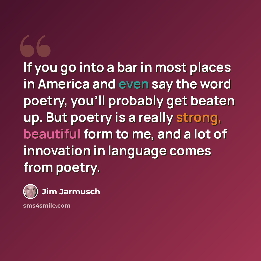 “If you go into a bar in most places in America and even say the word poetry, you'll probably get beaten up. But poetry is a really strong, beautiful form to me, and a lot of innovation in language comes from poetry.” quote by Jim Jarmusch