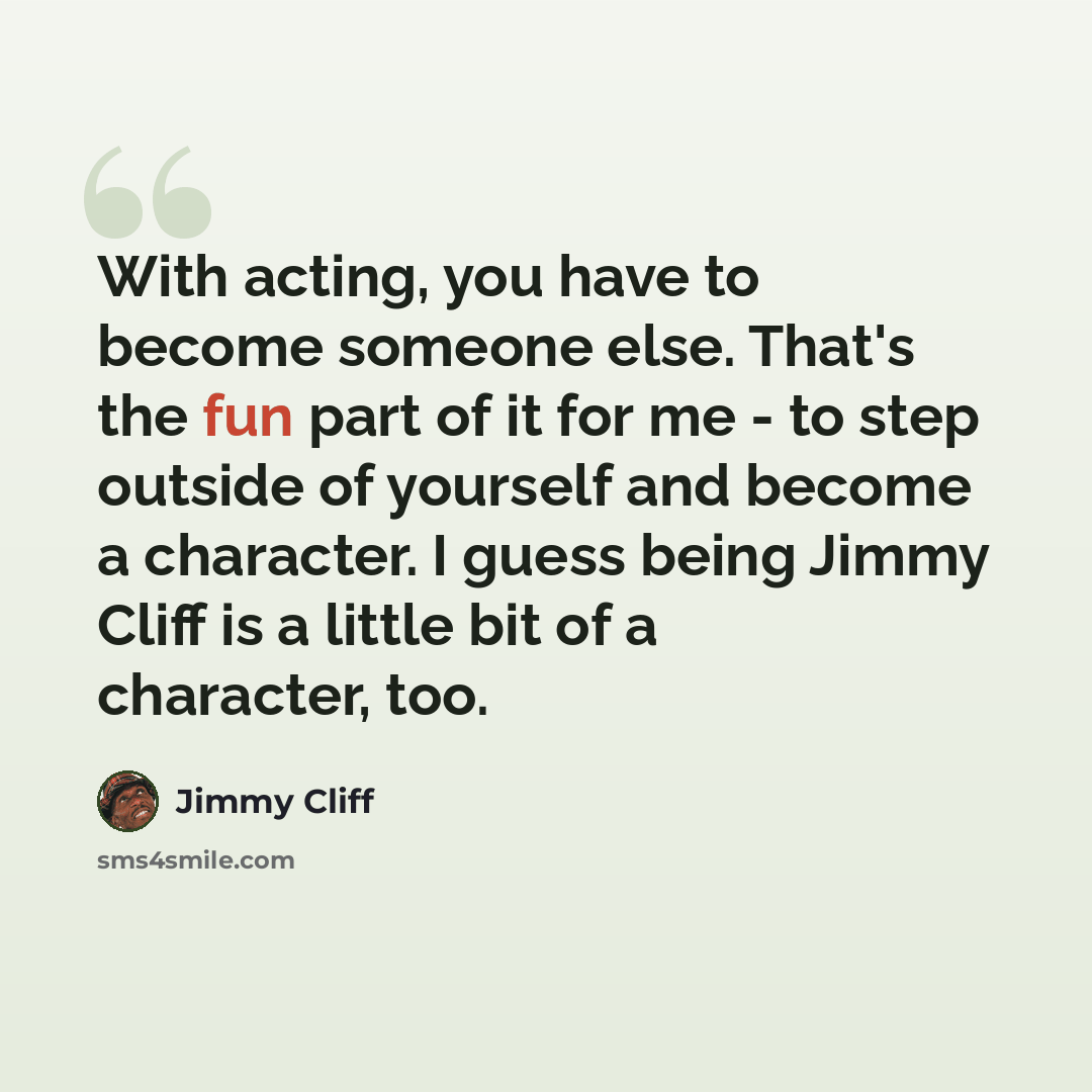 “With acting, you have to become someone else. That's the fun part of it for me - to step outside of yourself and become a character. I guess being Jimmy Cliff is a little bit of a character, too.” quote by Jimmy Cliff