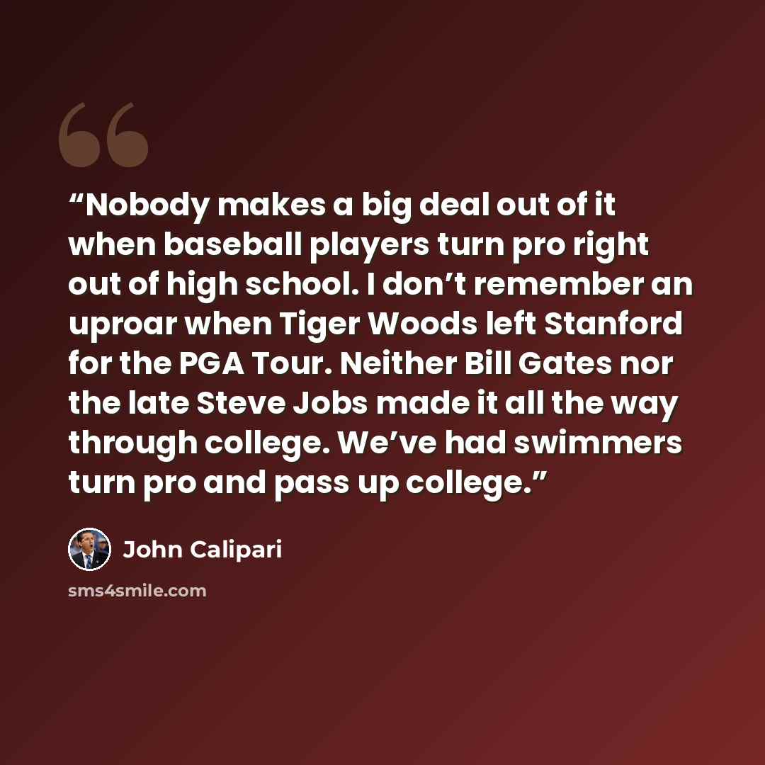 “Nobody makes a big deal out of it when baseball players turn pro right out of high school. I don’t remember an uproar when Tiger Woods left Stanford for the PGA Tour. Neither Bill Gates nor the late Steve Jobs made it all the way through college. We’ve had swimmers turn pro and pass up college.” quote by John Calipari
