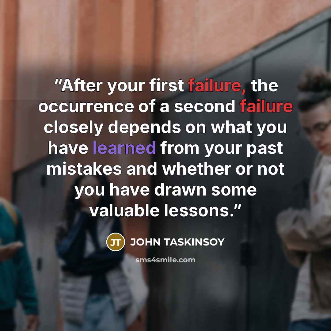 “After your first failure, the occurrence of a second failure closely depends on what you have learned from your past mistakes and whether or not you have drawn some valuable lessons.” quote by JOHN TASKINSOY