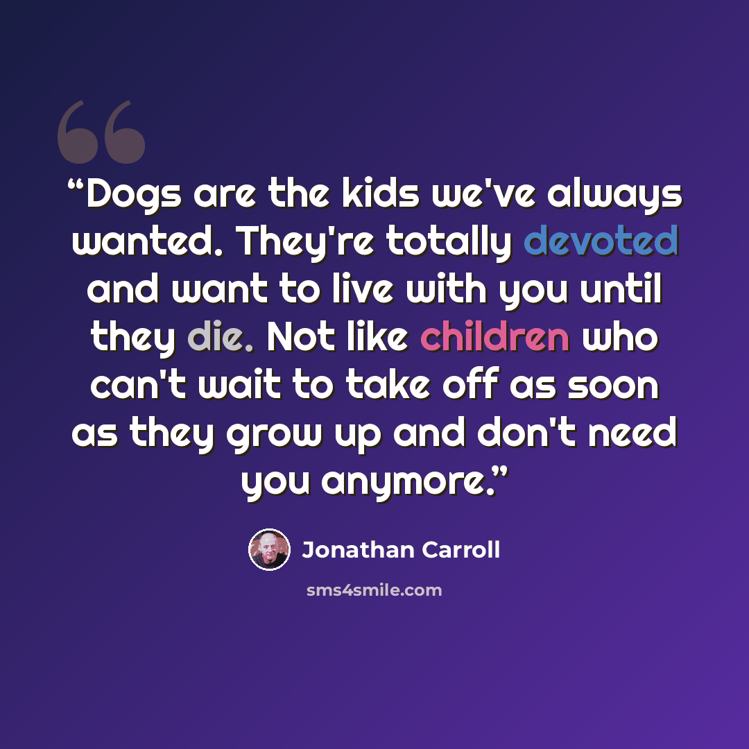 “Dogs are the kids we've always wanted. They're totally devoted and want to live with you until they die. Not like children who can't wait to take off as soon as they grow up and don't need you anymore.” quote by Jonathan Carroll