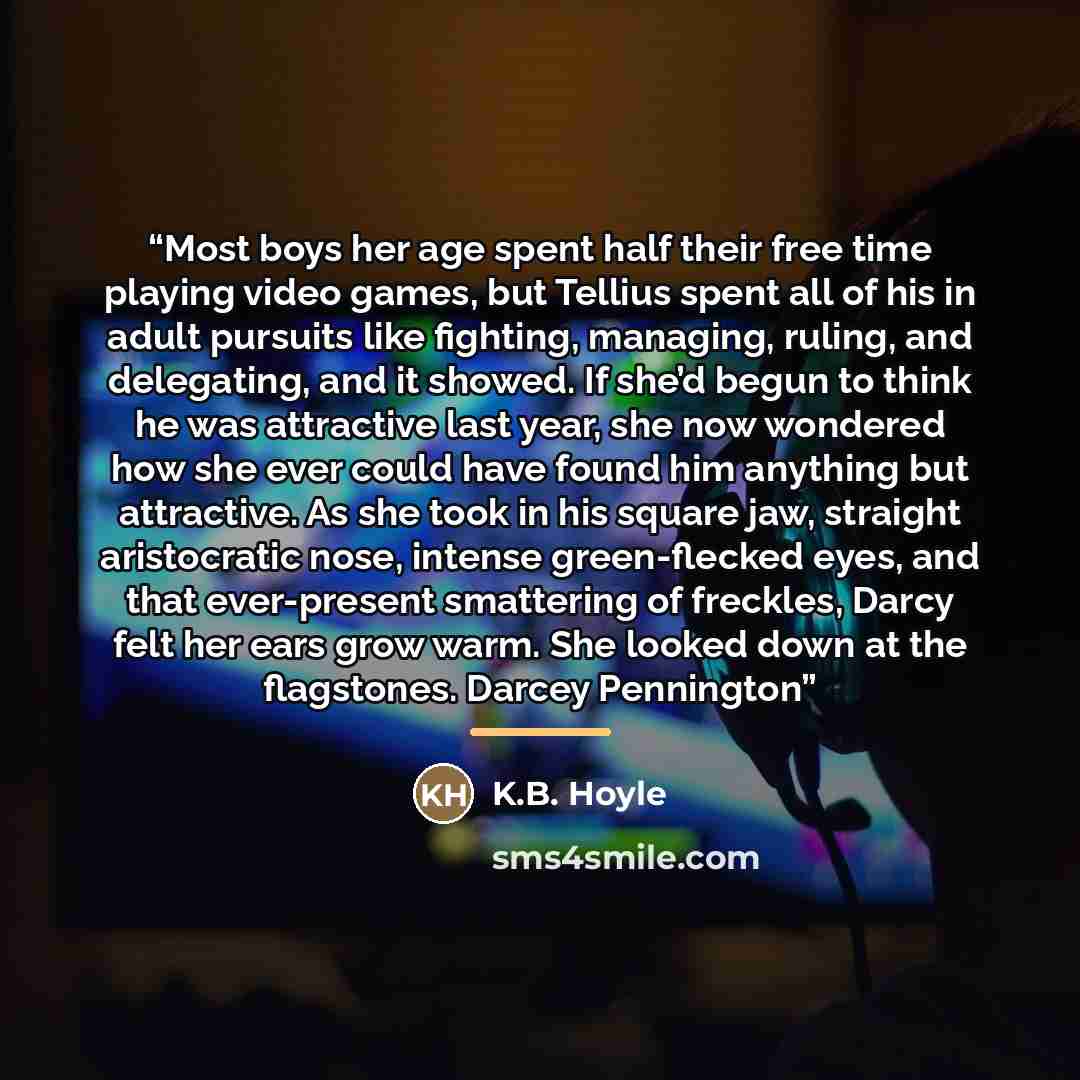 “Most boys her age spent half their free time playing video games, but Tellius spent all of his in adult pursuits like fighting, managing, ruling, and delegating, and it showed. If she’d begun to think he was attractive last year, she now wondered how she ever could have found him anything but…” quote by Anonymous