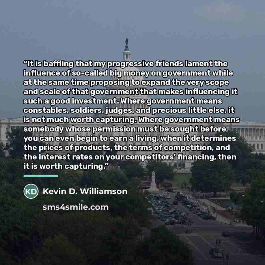 “It is baffling that my progressive friends lament the influence of so-called big money on government while at the same time proposing to expand the very scope and scale of that government that makes influencing it such a good investment. Where government means constables, soldiers, judges, and…” quote by Kevin D. Williamson