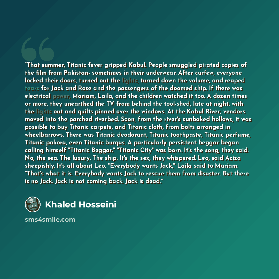 “That summer, Titanic fever gripped Kabul. People smuggled pirated copies of the film from Pakistan- sometimes in their underwear. After curfew, everyone locked their doors, turned out the lights, turned down the volume, and reaped tears for Jack and Rose and the passengers of the doomed ship. If…” quote by Khaled Hosseini