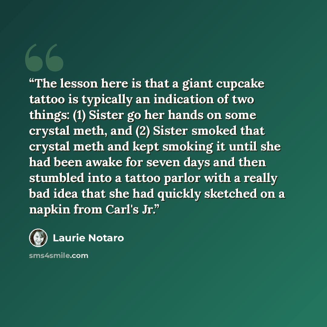“The lesson here is that a giant cupcake tattoo is typically an indication of two things: (1) Sister go her hands on some crystal meth, and (2) Sister smoked that crystal meth and kept smoking it until she had been awake for seven days and then stumbled into a tattoo parlor with a really bad idea…” quote by Laurie Notaro