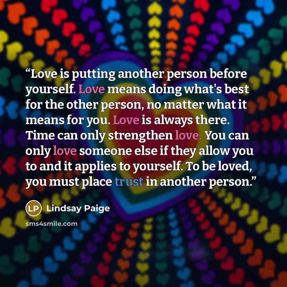 “Love is putting another person before yourself. Love means doing what's best for the other person, no matter what it means for you. Love is always there. Time can only strengthen love. You can only love someone else if they allow you to and it applies to yourself. To be loved, you must place trust…” quote by Lindsay Paige