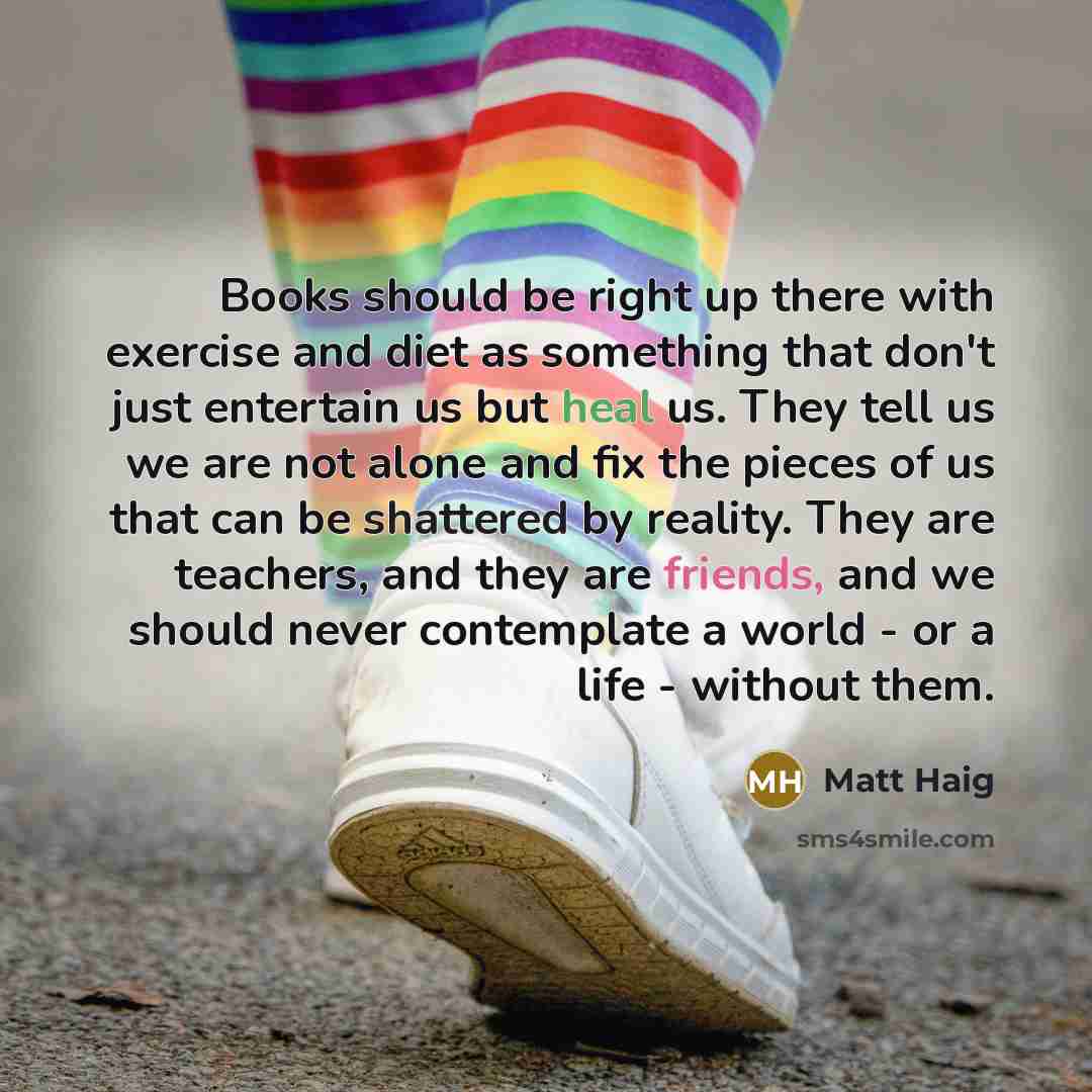 “Books should be right up there with exercise and diet as something that don't just entertain us but heal us. They tell us we are not alone and fix the pieces of us that can be shattered by reality. They are teachers, and they are friends, and we should never contemplate a world - or a life…” quote by Matt Haig
