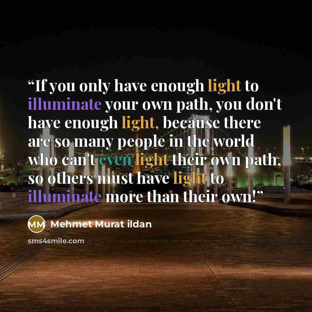 “If you only have enough light to illuminate your own path, you don't have enough light, because there are so many people in the world who can't even light their own path, so others must have light to illuminate more than their own!” quote by Mehmet Murat ildan